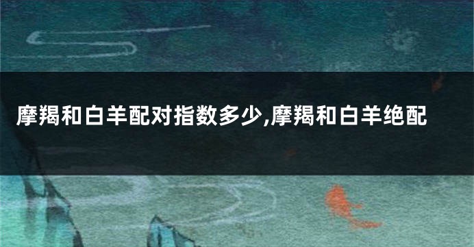 摩羯和白羊配对指数多少,摩羯和白羊绝配