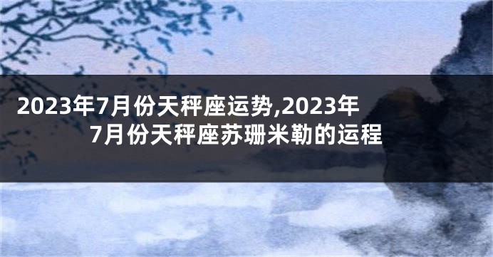 2023年7月份天秤座运势,2023年7月份天秤座苏珊米勒的运程