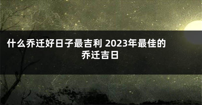 什么乔迁好日子最吉利 2023年最佳的乔迁吉日