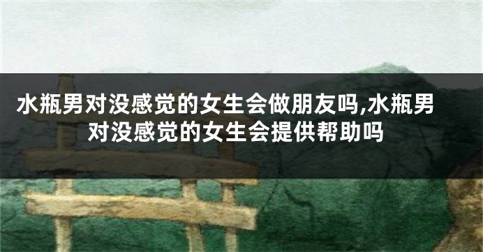 水瓶男对没感觉的女生会做朋友吗,水瓶男对没感觉的女生会提供帮助吗