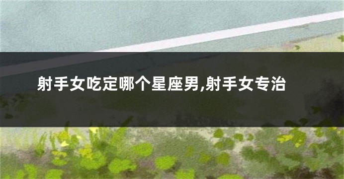射手女吃定哪个星座男,射手女专治