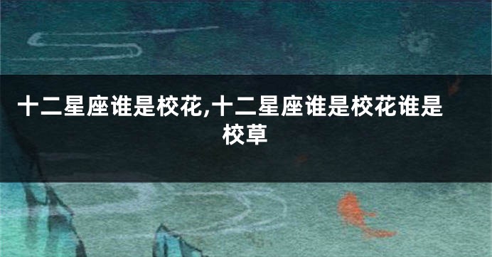 十二星座谁是校花,十二星座谁是校花谁是校草