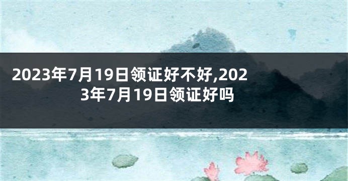 2023年7月19日领证好不好,2023年7月19日领证好吗