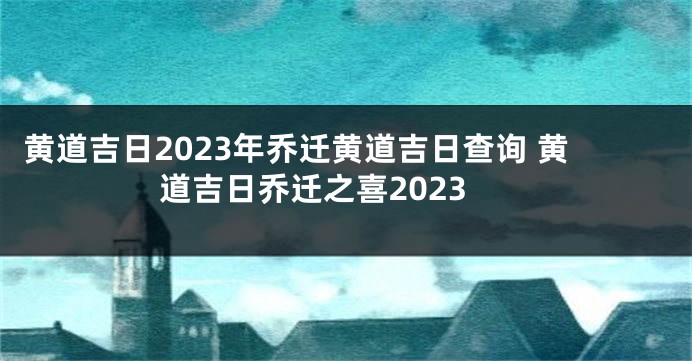 黄道吉日2023年乔迁黄道吉日查询 黄道吉日乔迁之喜2023