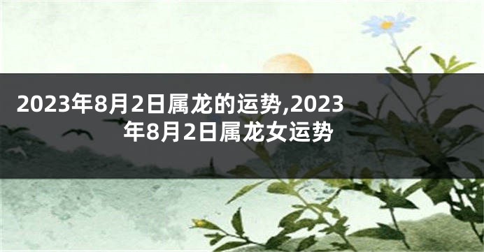 2023年8月2日属龙的运势,2023年8月2日属龙女运势