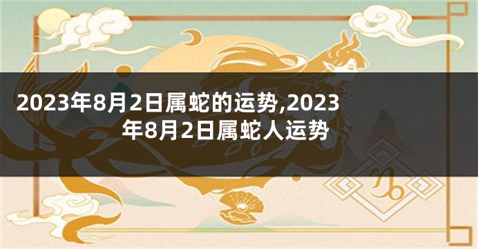 2023年8月2日属蛇的运势,2023年8月2日属蛇人运势
