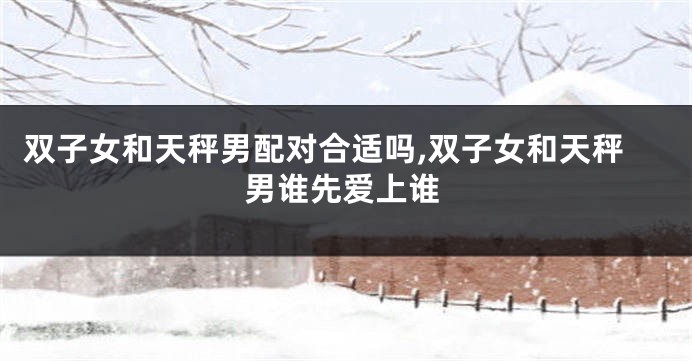 双子女和天秤男配对合适吗,双子女和天秤男谁先爱上谁