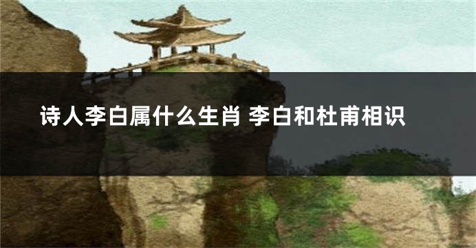 诗人李白属什么生肖 李白和杜甫相识