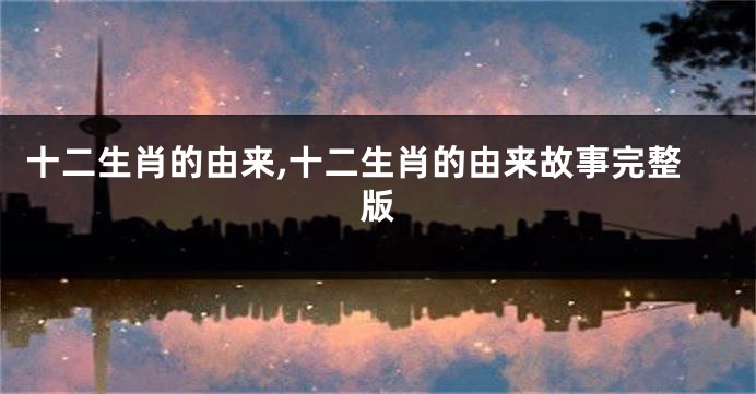 十二生肖的由来,十二生肖的由来故事完整版