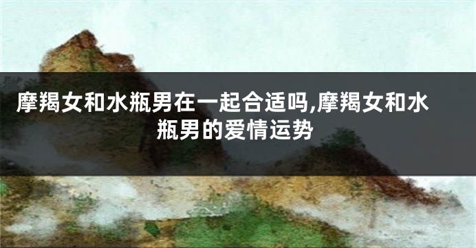 摩羯女和水瓶男在一起合适吗,摩羯女和水瓶男的爱情运势