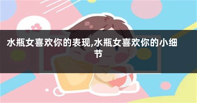 水瓶女喜欢你的表现,水瓶女喜欢你的小细节