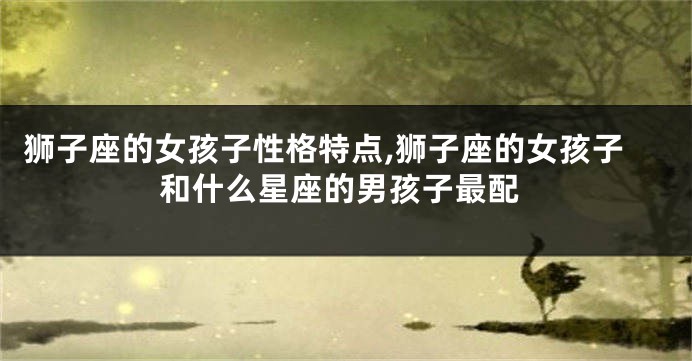 狮子座的女孩子性格特点,狮子座的女孩子和什么星座的男孩子最配