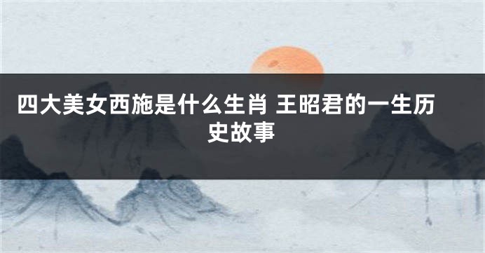 四大美女西施是什么生肖 王昭君的一生历史故事