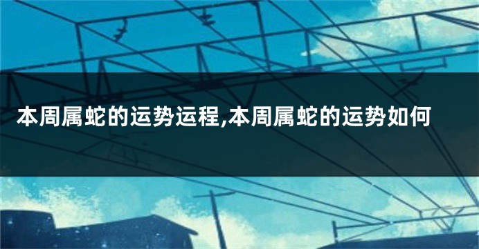 本周属蛇的运势运程,本周属蛇的运势如何