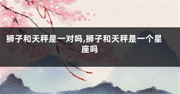 狮子和天秤是一对吗,狮子和天秤是一个星座吗
