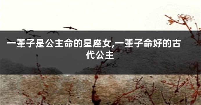 一辈子是公主命的星座女,一辈子命好的古代公主