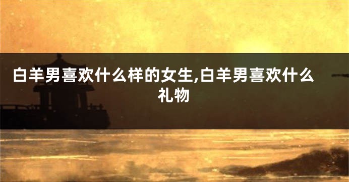白羊男喜欢什么样的女生,白羊男喜欢什么礼物