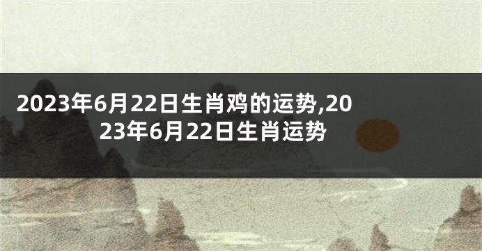 2023年6月22日生肖鸡的运势,2023年6月22日生肖运势