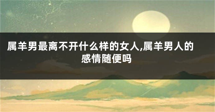 属羊男最离不开什么样的女人,属羊男人的感情随便吗