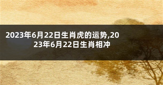 2023年6月22日生肖虎的运势,2023年6月22日生肖相冲