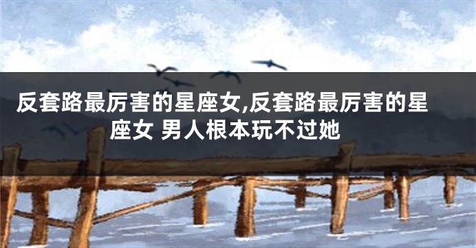 反套路最厉害的星座女,反套路最厉害的星座女 男人根本玩不过她