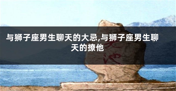 与狮子座男生聊天的大忌,与狮子座男生聊天的撩他