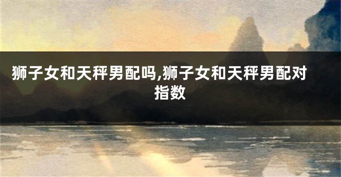 狮子女和天秤男配吗,狮子女和天秤男配对指数