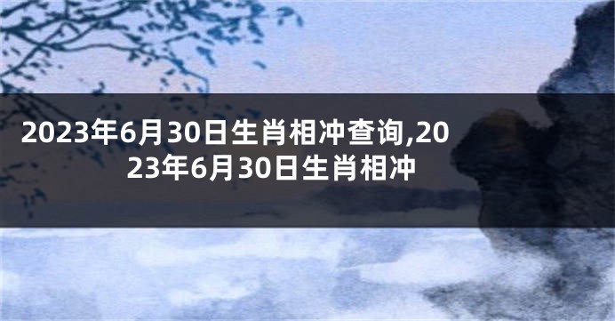 2023年6月30日生肖相冲查询,2023年6月30日生肖相冲