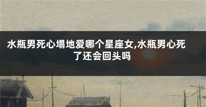 水瓶男死心塌地爱哪个星座女,水瓶男心死了还会回头吗