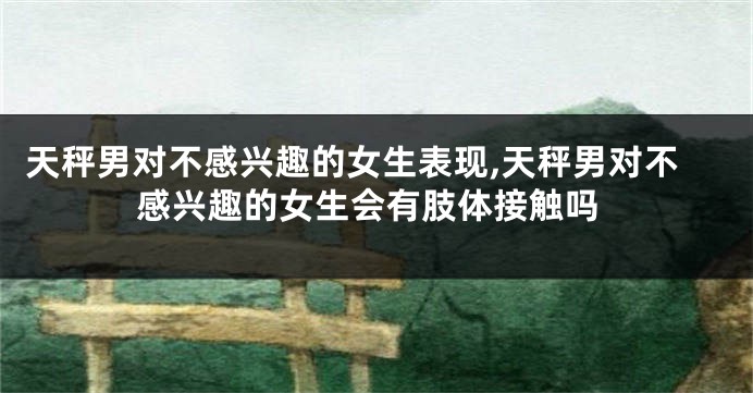 天秤男对不感兴趣的女生表现,天秤男对不感兴趣的女生会有肢体接触吗