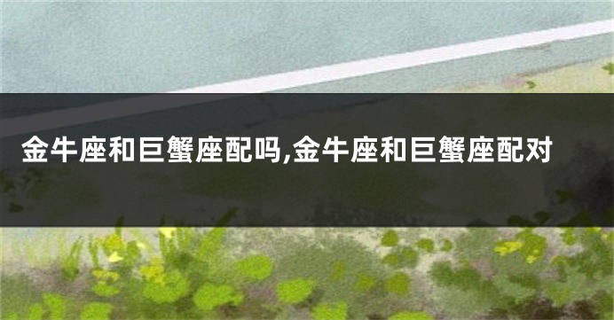 金牛座和巨蟹座配吗,金牛座和巨蟹座配对