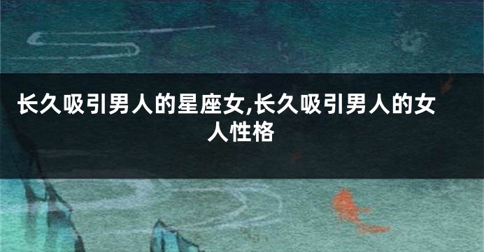 长久吸引男人的星座女,长久吸引男人的女人性格