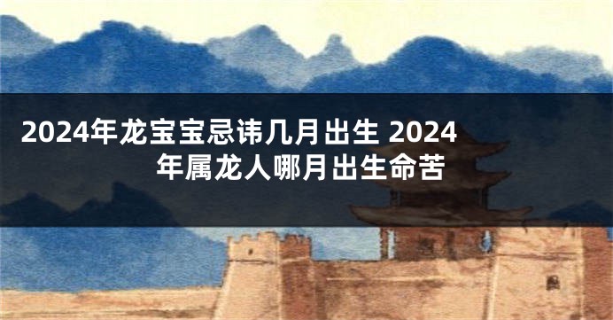 2024年龙宝宝忌讳几月出生 2024年属龙人哪月出生命苦