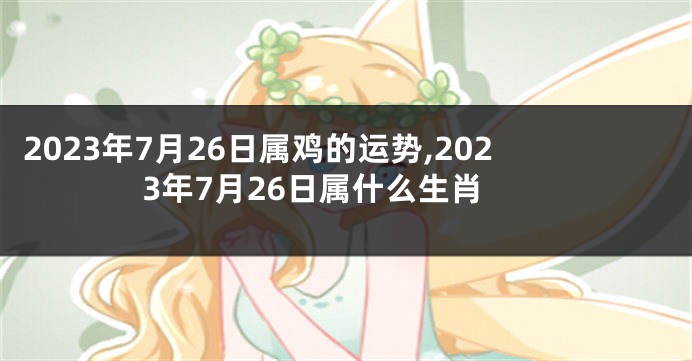 2023年7月26日属鸡的运势,2023年7月26日属什么生肖