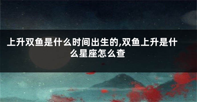 上升双鱼是什么时间出生的,双鱼上升是什么星座怎么查
