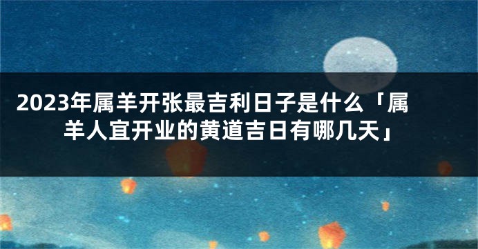 2023年属羊开张最吉利日子是什么「属羊人宜开业的黄道吉日有哪几天」