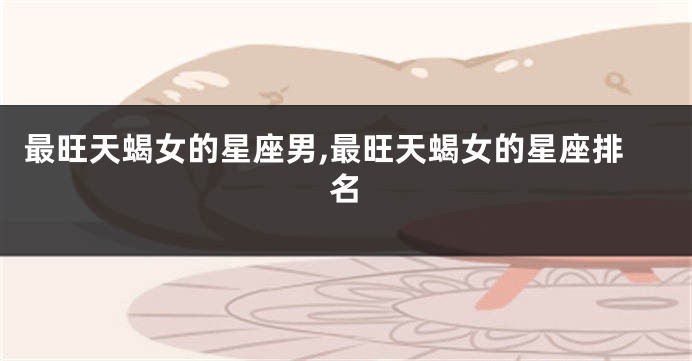 最旺天蝎女的星座男,最旺天蝎女的星座排名