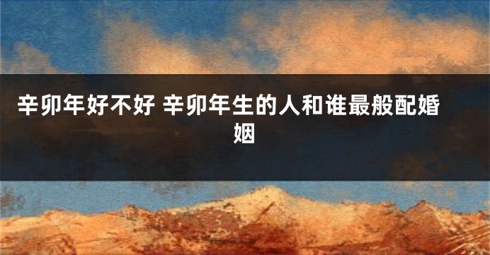 辛卯年好不好 辛卯年生的人和谁最般配婚姻