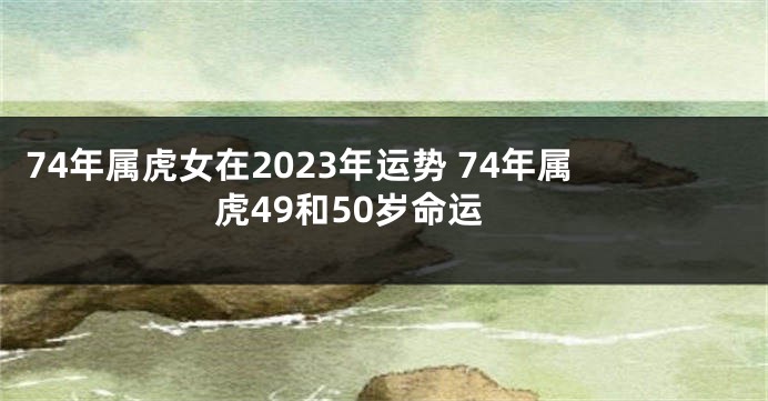 74年属虎女在2023年运势 74年属虎49和50岁命运