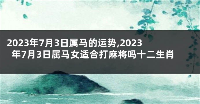 2023年7月3日属马的运势,2023年7月3日属马女适合打麻将吗十二生肖