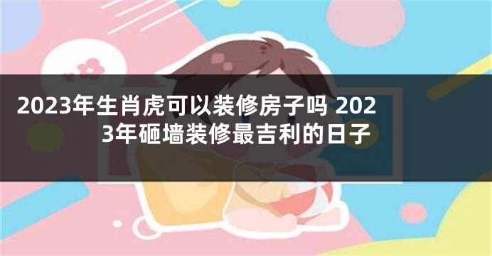 2023年生肖虎可以装修房子吗 2023年砸墙装修最吉利的日子