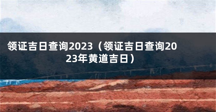 领证吉日查询2023（领证吉日查询2023年黄道吉日）