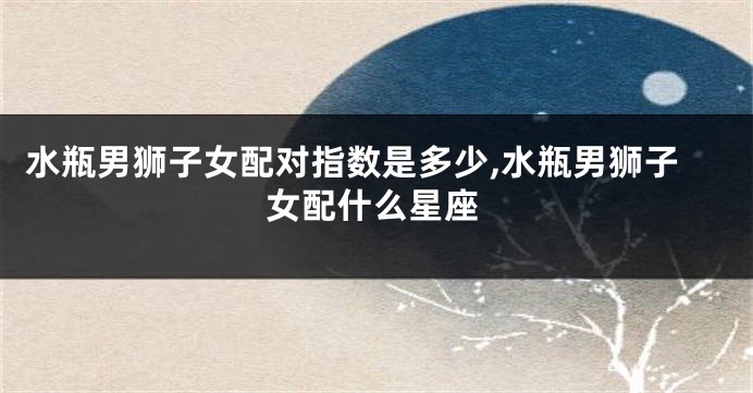 水瓶男狮子女配对指数是多少,水瓶男狮子女配什么星座