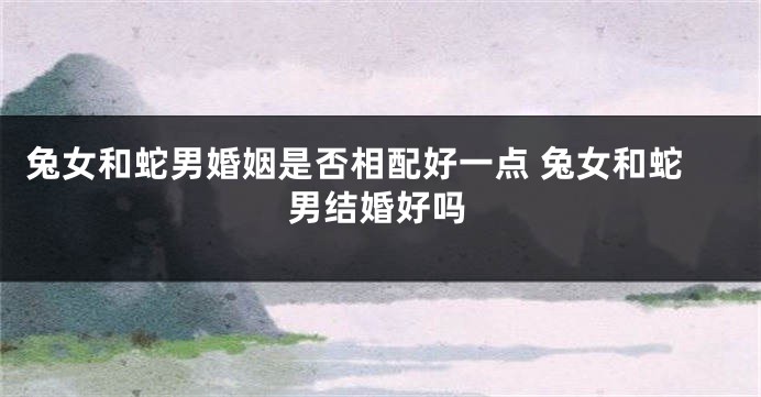 兔女和蛇男婚姻是否相配好一点 兔女和蛇男结婚好吗