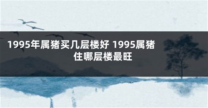 1995年属猪买几层楼好 1995属猪住哪层楼最旺