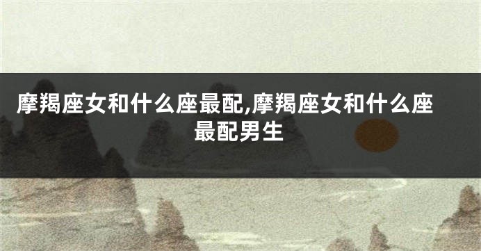 摩羯座女和什么座最配,摩羯座女和什么座最配男生