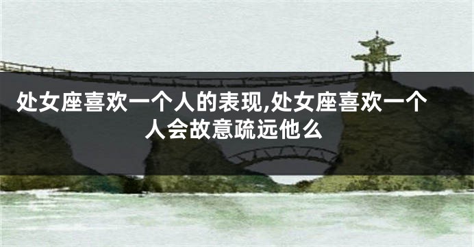 处女座喜欢一个人的表现,处女座喜欢一个人会故意疏远他么