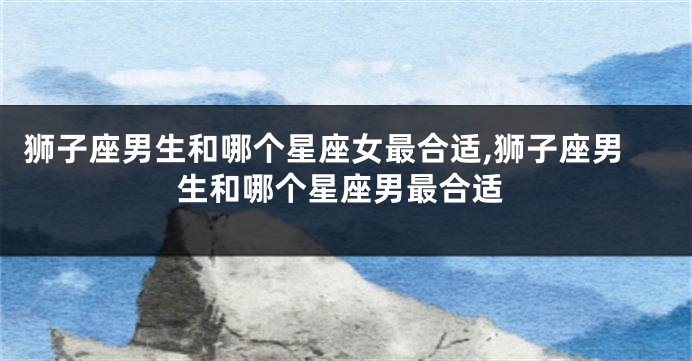 狮子座男生和哪个星座女最合适,狮子座男生和哪个星座男最合适