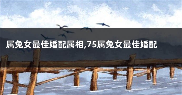 属兔女最佳婚配属相,75属兔女最佳婚配
