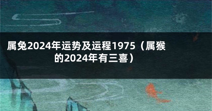 属兔2024年运势及运程1975（属猴的2024年有三喜）